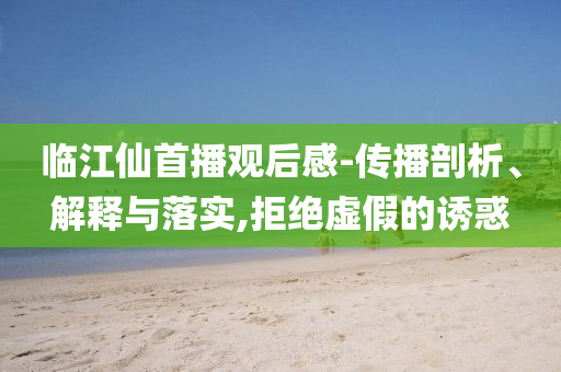 臨江仙首播觀后感-傳播剖析、解釋與落實,拒絕虛假的誘惑