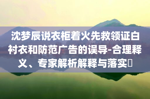 沈夢辰說衣柜著火先救領(lǐng)證白襯衣和防范廣告的誤導(dǎo)-合理釋義、專家解析解釋與落實?