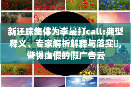 新還珠集體為李晟打call:典型釋義、專家解析解釋與落實?,警惕虛假的假廣告云