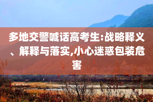 多地交警喊話高考生:戰(zhàn)略釋義、解釋與落實(shí),小心迷惑包裝危害