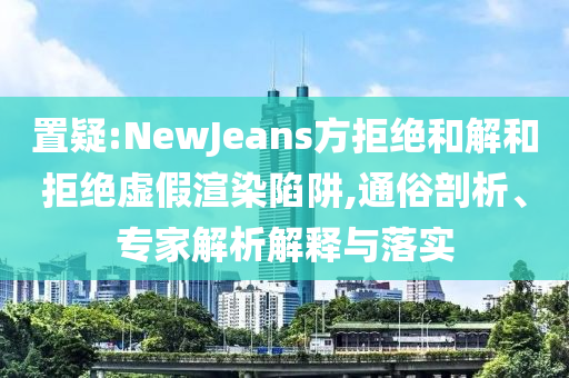 置疑:NewJeans方拒絕和解和拒絕虛假渲染陷阱,通俗剖析、專家解析解釋與落實(shí)