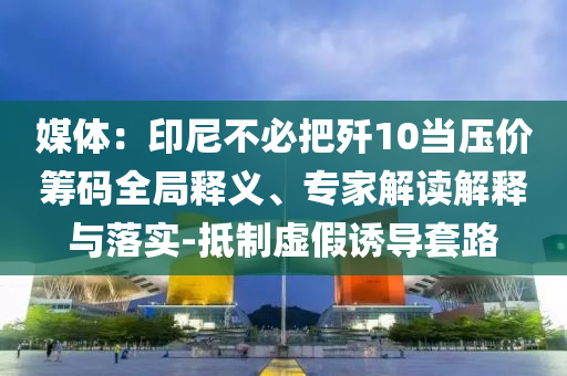 媒體：印尼不必把殲10當(dāng)壓價籌碼全局釋義、專家解讀解釋與落實-抵制虛假誘導(dǎo)套路