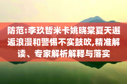 防范:李玖哲米卡姚曉棠夏天邂逅浪漫和警惕不實鼓吹,精準解讀、專家解析解釋與落實