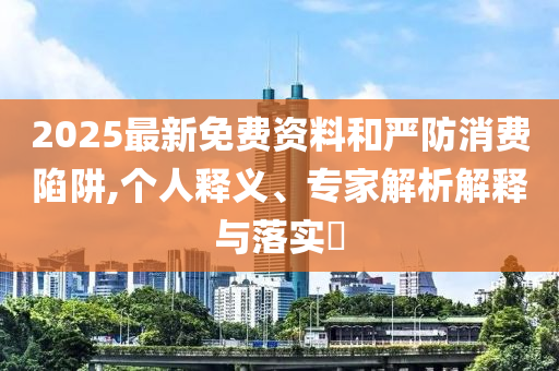 2025最新免費(fèi)資料和嚴(yán)防消費(fèi)陷阱,個人釋義、專家解析解釋與落實?