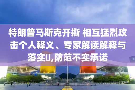 特朗普馬斯克開撕 相互猛烈攻擊個人釋義、專家解讀解釋與落實?,防范不實承諾