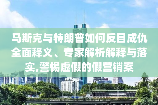 馬斯克與特朗普如何反目成仇全面釋義、專家解析解釋與落實,警惕虛假的假營銷案