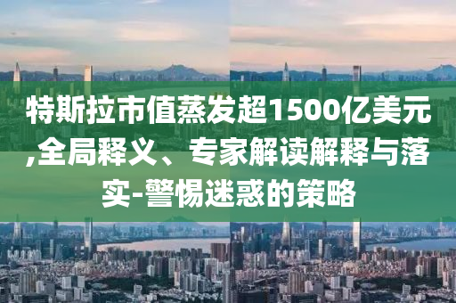 特斯拉市值蒸發(fā)超1500億美元,全局釋義、專家解讀解釋與落實-警惕迷惑的策略