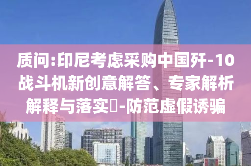 質(zhì)問:印尼考慮采購中國殲-10戰(zhàn)斗機(jī)新創(chuàng)意解答、專家解析解釋與落實(shí)?-防范虛假誘騙