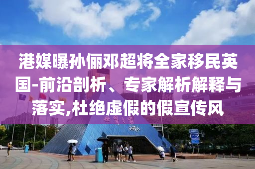 港媒曝孫儷鄧超將全家移民英國-前沿剖析、專家解析解釋與落實(shí),杜絕虛假的假宣傳風(fēng)