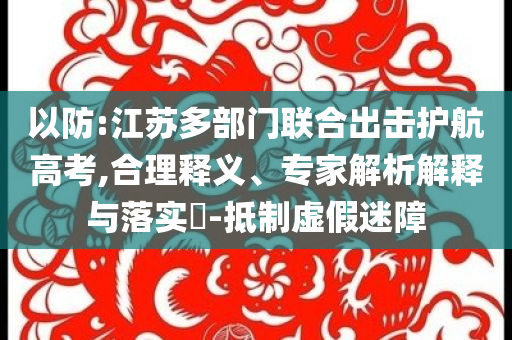 以防:江蘇多部門聯(lián)合出擊護(hù)航高考,合理釋義、專家解析解釋與落實(shí)?-抵制虛假迷障