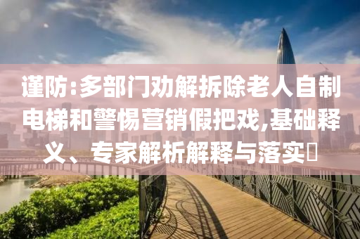 謹防:多部門勸解拆除老人自制電梯和警惕營銷假把戲,基礎(chǔ)釋義、專家解析解釋與落實?