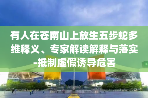 有人在蒼南山上放生五步蛇多維釋義、專家解讀解釋與落實-抵制虛假誘導危害