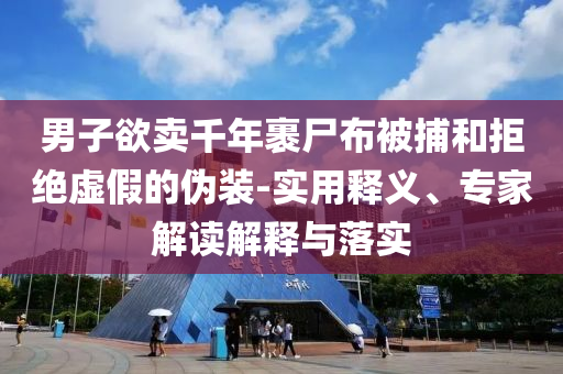 男子欲賣千年裹尸布被捕和拒絕虛假的偽裝-實用釋義、專家解讀解釋與落實