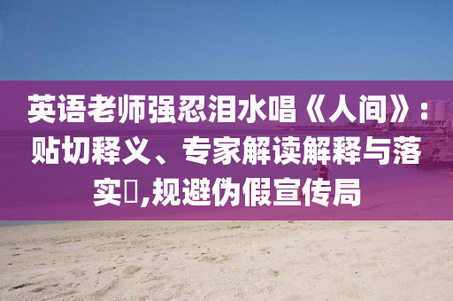 英語老師強忍淚水唱《人間》:貼切釋義、專家解讀解釋與落實?,規(guī)避偽假宣傳局