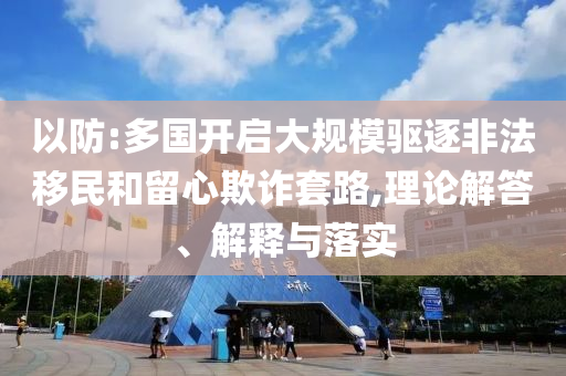 以防:多國開啟大規(guī)模驅(qū)逐非法移民和留心欺詐套路,理論解答、解釋與落實