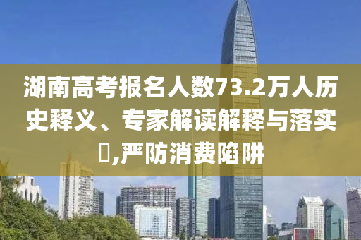 湖南高考報名人數(shù)73.2萬人歷史釋義、專家解讀解釋與落實?,嚴防消費陷阱