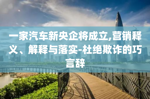 一家汽車新央企將成立,營銷釋義、解釋與落實-杜絕欺詐的巧言辭