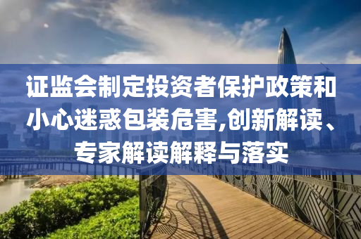 證監(jiān)會制定投資者保護政策和小心迷惑包裝危害,創(chuàng)新解讀、專家解讀解釋與落實