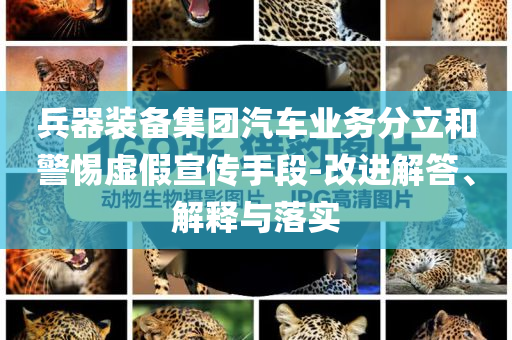 兵器裝備集團(tuán)汽車業(yè)務(wù)分立和警惕虛假宣傳手段-改進(jìn)解答、解釋與落實(shí)