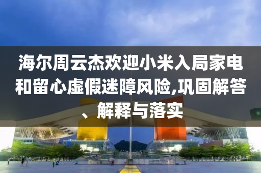 海爾周云杰歡迎小米入局家電和留心虛假迷障風險,鞏固解答、解釋與落實