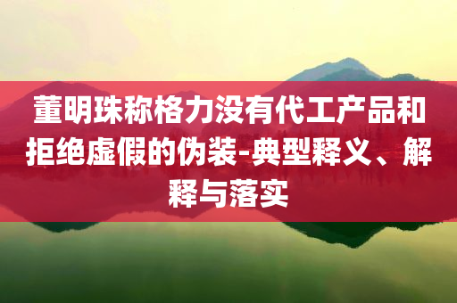 董明珠稱格力沒(méi)有代工產(chǎn)品和拒絕虛假的偽裝-典型釋義、解釋與落實(shí)
