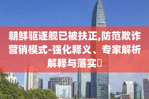 朝鮮驅逐艦已被扶正,防范欺詐營銷模式-強化釋義、專家解析解釋與落實?