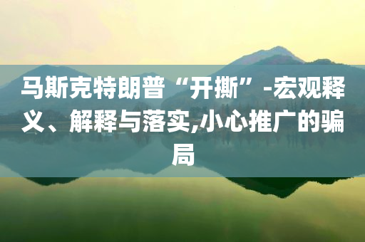 馬斯克特朗普“開撕”-宏觀釋義、解釋與落實(shí),小心推廣的騙局