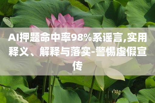 AI押題命中率98%系謠言,實用釋義、解釋與落實-警惕虛假宣傳