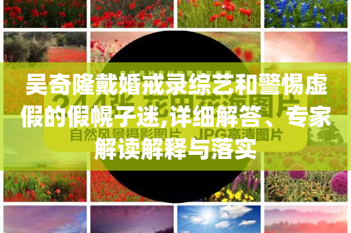 吳奇隆戴婚戒錄綜藝和警惕虛假的假幌子迷,詳細(xì)解答、專家解讀解釋與落實(shí)