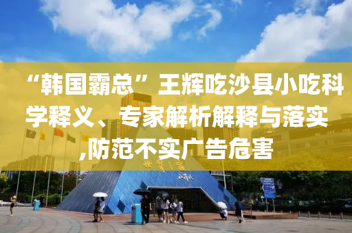 “韓國霸總”王輝吃沙縣小吃科學(xué)釋義、專家解析解釋與落實(shí),防范不實(shí)廣告危害