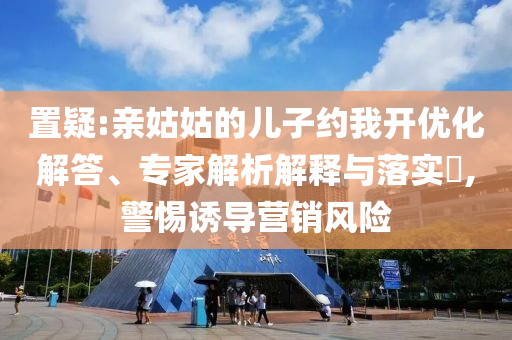 置疑:親姑姑的兒子約我開(kāi)優(yōu)化解答、專家解析解釋與落實(shí)?,警惕誘導(dǎo)營(yíng)銷風(fēng)險(xiǎn)