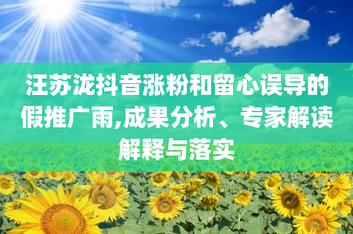 汪蘇瀧抖音漲粉和留心誤導(dǎo)的假推廣雨,成果分析、專家解讀解釋與落實(shí)
