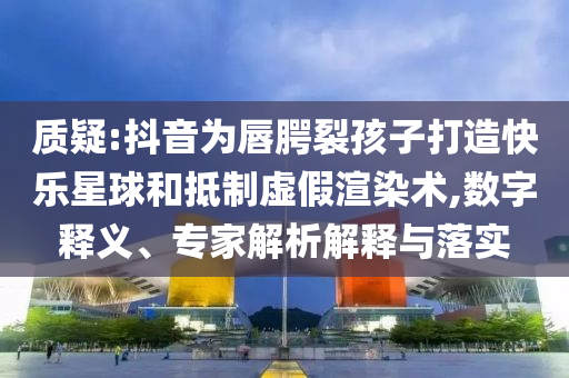 質(zhì)疑:抖音為唇腭裂孩子打造快樂星球和抵制虛假渲染術(shù),數(shù)字釋義、專家解析解釋與落實(shí)
