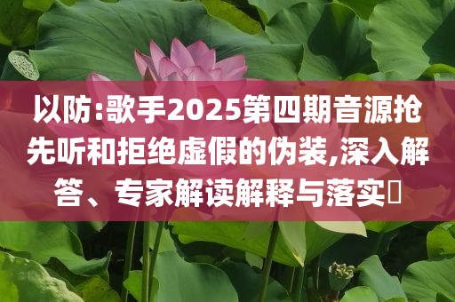 以防:歌手2025第四期音源搶先聽和拒絕虛假的偽裝,深入解答、專家解讀解釋與落實(shí)?