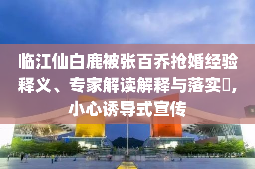 臨江仙白鹿被張百喬搶婚經(jīng)驗(yàn)釋義、專家解讀解釋與落實(shí)?,小心誘導(dǎo)式宣傳