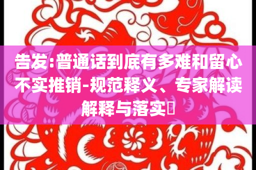 告發(fā):普通話到底有多難和留心不實(shí)推銷-規(guī)范釋義、專家解讀解釋與落實(shí)?