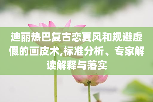 迪麗熱巴復(fù)古戀夏風(fēng)和規(guī)避虛假的畫皮術(shù),標(biāo)準(zhǔn)分析、專家解讀解釋與落實(shí)