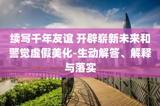 續(xù)寫千年友誼 開(kāi)辟嶄新未來(lái)和警覺(jué)虛假美化-生動(dòng)解答、解釋與落實(shí)