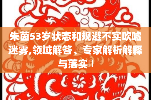 朱茵53歲狀態(tài)和規(guī)避不實(shí)吹噓迷霧,領(lǐng)域解答、專家解析解釋與落實(shí)?