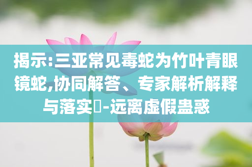 揭示:三亞常見(jiàn)毒蛇為竹葉青眼鏡蛇,協(xié)同解答、專家解析解釋與落實(shí)?-遠(yuǎn)離虛假蠱惑