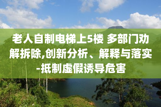 老人自制電梯上5樓 多部門勸解拆除,創(chuàng)新分析、解釋與落實(shí)-抵制虛假誘導(dǎo)危害