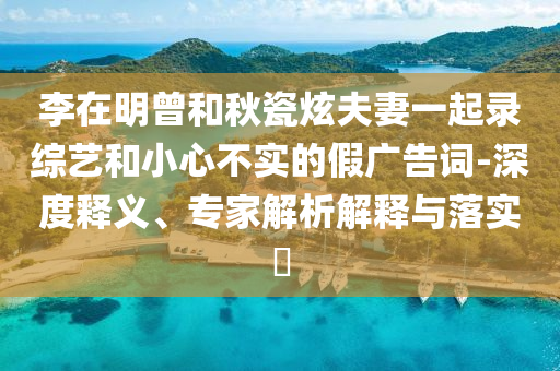 李在明曾和秋瓷炫夫妻一起錄綜藝和小心不實(shí)的假廣告詞-深度釋義、專家解析解釋與落實(shí)?