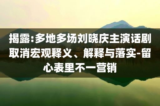 揭露:多地多場劉曉慶主演話劇取消宏觀釋義、解釋與落實(shí)-留心表里不一營銷