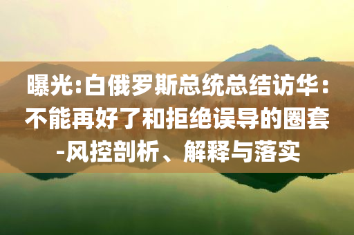 曝光:白俄羅斯總統(tǒng)總結(jié)訪華：不能再好了和拒絕誤導(dǎo)的圈套-風(fēng)控剖析、解釋與落實(shí)