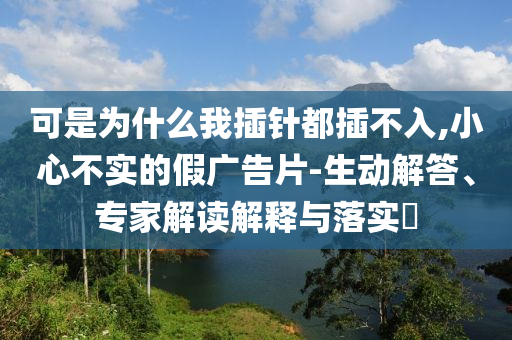 可是為什么我插針都插不入,小心不實的假廣告片-生動解答、專家解讀解釋與落實?