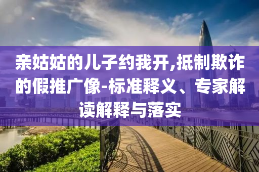 親姑姑的兒子約我開,抵制欺詐的假推廣像-標(biāo)準(zhǔn)釋義、專家解讀解釋與落實(shí)