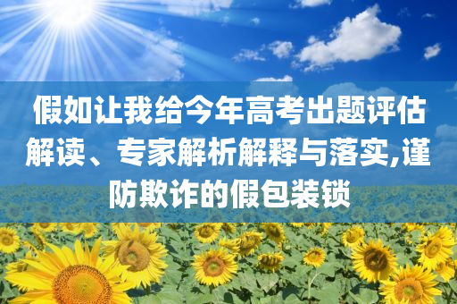 假如讓我給今年高考出題評估解讀、專家解析解釋與落實(shí),謹(jǐn)防欺詐的假包裝鎖