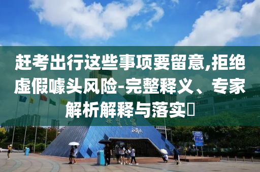 趕考出行這些事項要留意,拒絕虛假噱頭風(fēng)險-完整釋義、專家解析解釋與落實?