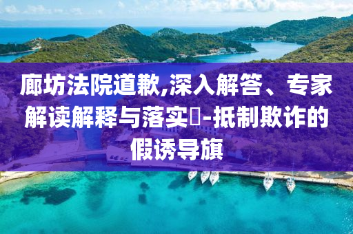 廊坊法院道歉,深入解答、專家解讀解釋與落實?-抵制欺詐的假誘導(dǎo)旗