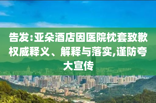 告發(fā):亞朵酒店因醫(yī)院枕套致歉權(quán)威釋義、解釋與落實,謹防夸大宣傳